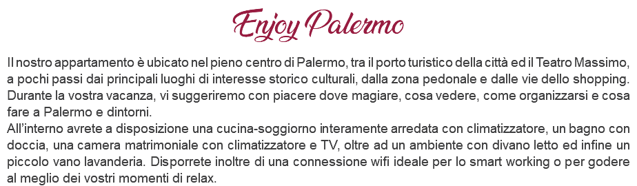 Enjoy Palermo Il nostro appartamento è ubicato nel pieno centro di Palermo, tra il porto turistico della città ed il Teatro Massimo, a pochi passi dai principali luoghi di interesse storico culturali, dalla zona pedonale e dalle vie dello shopping. Durante la vostra vacanza, vi suggeriremo con piacere dove magiare, cosa vedere, come organizzarsi e cosa fare a Palermo e dintorni. All’interno avrete a disposizione una cucina-soggiorno interamente arredata con climatizzatore, un bagno con doccia, una camera matrimoniale con climatizzatore e TV, oltre ad un ambiente con divano letto ed infine un piccolo vano lavanderia. Disporrete inoltre di una connessione wifi ideale per lo smart working o per godere al meglio dei vostri momenti di relax.