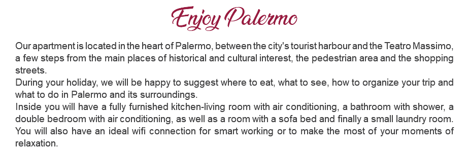 Enjoy Palermo Our apartment is located in the heart of Palermo, between the city's tourist harbour and the Teatro Massimo, a few steps from the main places of historical and cultural interest, the pedestrian area and the shopping streets. During your holiday, we will be happy to suggest where to eat, what to see, how to organize your trip and what to do in Palermo and its surroundings. Inside you will have a fully furnished kitchen-living room with air conditioning, a bathroom with shower, a double bedroom with air conditioning, as well as a room with a sofa bed and finally a small laundry room. You will also have an ideal wifi connection for smart working or to make the most of your moments of relaxation.