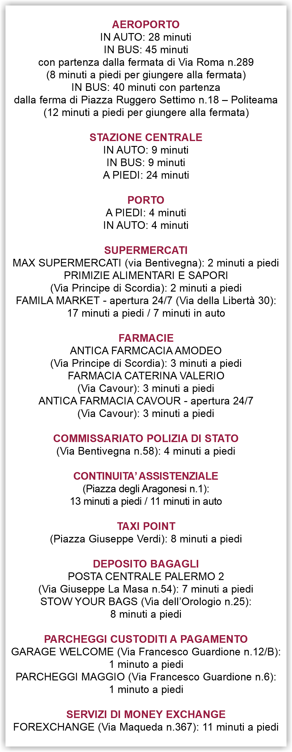  AEROPORTO IN AUTO: 28 minuti IN BUS: 45 minuti con partenza dalla fermata di Via Roma n.289 (8 minuti a piedi per giungere alla fermata) IN BUS: 40 minuti con partenza dalla ferma di Piazza Ruggero Settimo n.18 – Politeama (12 minuti a piedi per giungere alla fermata) STAZIONE CENTRALE IN AUTO: 9 minuti IN BUS: 9 minuti A PIEDI: 24 minuti PORTO A PIEDI: 4 minuti IN AUTO: 4 minuti SUPERMERCATI MAX SUPERMERCATI (via Bentivegna): 2 minuti a piedi PRIMIZIE ALIMENTARI E SAPORI (Via Principe di Scordia): 2 minuti a piedi FAMILA MARKET - apertura 24/7 (Via della Libertà 30): 17 minuti a piedi / 7 minuti in auto FARMACIE ANTICA FARMCACIA AMODEO (Via Principe di Scordia): 3 minuti a piedi FARMACIA CATERINA VALERIO (Via Cavour): 3 minuti a piedi ANTICA FARMACIA CAVOUR - apertura 24/7 (Via Cavour): 3 minuti a piedi COMMISSARIATO POLIZIA DI STATO (Via Bentivegna n.58): 4 minuti a piedi CONTINUITA’ ASSISTENZIALE (Piazza degli Aragonesi n.1): 13 minuti a piedi / 11 minuti in auto TAXI POINT (Piazza Giuseppe Verdi): 8 minuti a piedi DEPOSITO BAGAGLI POSTA CENTRALE PALERMO 2 (Via Giuseppe La Masa n.54): 7 minuti a piedi STOW YOUR BAGS (Via dell’Orologio n.25): 8 minuti a piedi PARCHEGGI CUSTODITI A PAGAMENTO GARAGE WELCOME (Via Francesco Guardione n.12/B): 1 minuto a piedi PARCHEGGI MAGGIO (Via Francesco Guardione n.6): 1 minuto a piedi SERVIZI DI MONEY EXCHANGE FOREXCHANGE (Via Maqueda n.367): 11 minuti a piedi 