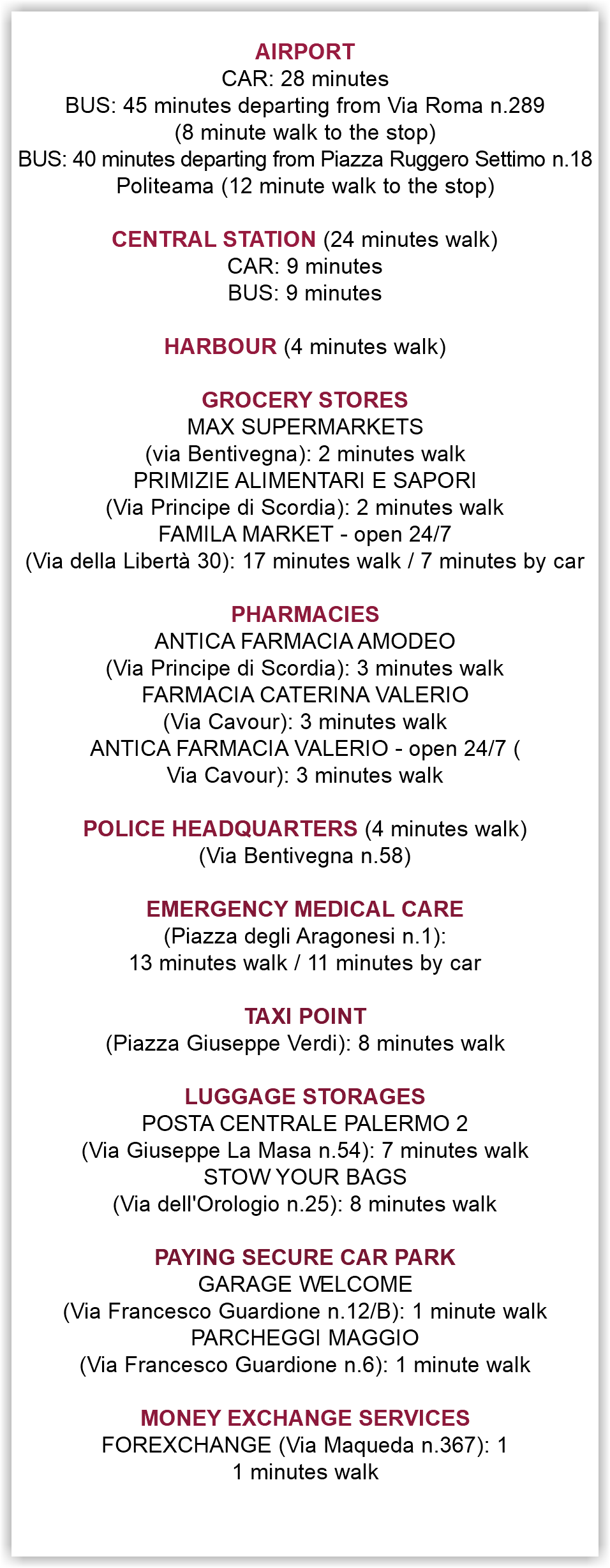  AIRPORT CAR: 28 minutes BUS: 45 minutes departing from Via Roma n.289 (8 minute walk to the stop) BUS: 40 minutes departing from Piazza Ruggero Settimo n.18 Politeama (12 minute walk to the stop) CENTRAL STATION (24 minutes walk) CAR: 9 minutes BUS: 9 minutes HARBOUR (4 minutes walk) GROCERY STORES MAX SUPERMARKETS (via Bentivegna): 2 minutes walk PRIMIZIE ALIMENTARI E SAPORI (Via Principe di Scordia): 2 minutes walk FAMILA MARKET - open 24/7 (Via della Libertà 30): 17 minutes walk / 7 minutes by car PHARMACIES ANTICA FARMACIA AMODEO (Via Principe di Scordia): 3 minutes walk FARMACIA CATERINA VALERIO (Via Cavour): 3 minutes walk ANTICA FARMACIA VALERIO - open 24/7 ( Via Cavour): 3 minutes walk POLICE HEADQUARTERS (4 minutes walk) (Via Bentivegna n.58) EMERGENCY MEDICAL CARE (Piazza degli Aragonesi n.1): 13 minutes walk / 11 minutes by car TAXI POINT (Piazza Giuseppe Verdi): 8 minutes walk LUGGAGE STORAGES POSTA CENTRALE PALERMO 2 (Via Giuseppe La Masa n.54): 7 minutes walk STOW YOUR BAGS (Via dell'Orologio n.25): 8 minutes walk PAYING SECURE CAR PARK GARAGE WELCOME (Via Francesco Guardione n.12/B): 1 minute walk PARCHEGGI MAGGIO (Via Francesco Guardione n.6): 1 minute walk MONEY EXCHANGE SERVICES FOREXCHANGE (Via Maqueda n.367): 1 1 minutes walk 